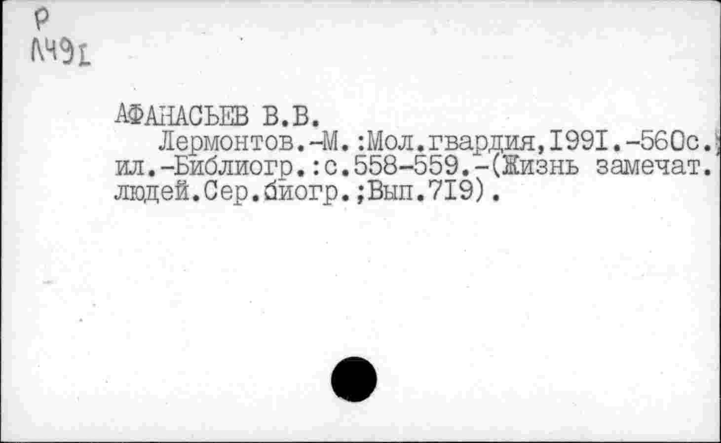 ﻿р
АФАНАСЬЕВ В.В.
Лермонтов.-М.: Мол. гвардия,1991.-560с. ил.-Библиогр.:с.558-559.-(Жизнь заменят. людей.Сер.биогр.;Вып.719).